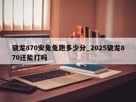 骁龙870安兔兔跑多少分_2025骁龙870还能打吗