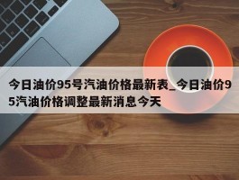 今日油价95号汽油价格最新表_今日油价95汽油价格调整最新消息今天