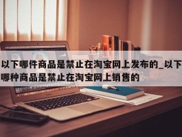 以下哪件商品是禁止在淘宝网上发布的_以下哪种商品是禁止在淘宝网上销售的