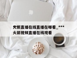 ***火箭直播在线直播在哪看_***火箭视频直播在线观看
