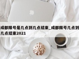 成都限号是几点到几点结束_成都限号几点到几点结束2021