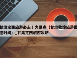 甘肃定西旅游必去十大景点（甘肃敦煌旅游最佳时间）_甘肃定西旅游攻略