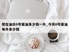 现在油价0号柴油多少钱一升_今天0号柴油每升多少钱