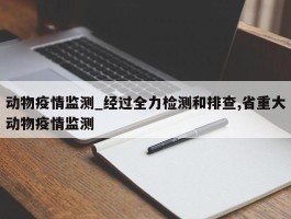 动物疫情监测_经过全力检测和排查,省重大动物疫情监测