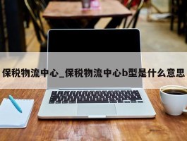 保税物流中心_保税物流中心b型是什么意思