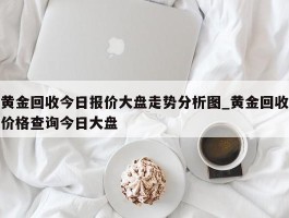 黄金回收今日报价大盘走势分析图_黄金回收价格查询今日大盘