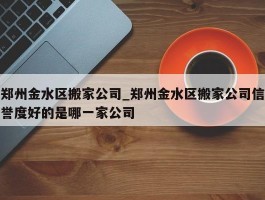 郑州金水区搬家公司_郑州金水区搬家公司信誉度好的是哪一家公司