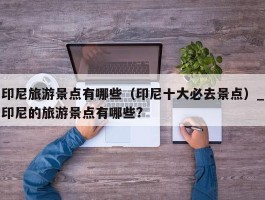 印尼旅游景点有哪些（印尼十大必去景点）_印尼的旅游景点有哪些?