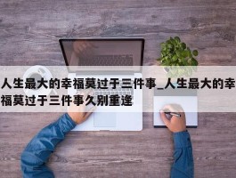 人生最大的幸福莫过于三件事_人生最大的幸福莫过于三件事久别重逢