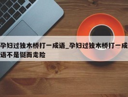 孕妇过独木桥打一成语_孕妇过独木桥打一成语不是铤而走险