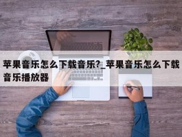 苹果音乐怎么下载音乐?_苹果音乐怎么下载音乐播放器