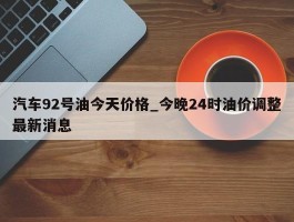 汽车92号油今天价格_今晚24时油价调整最新消息