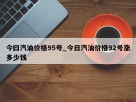 今曰汽油价格95号_今日汽油价格92号涨多少钱