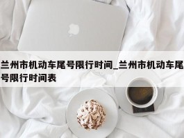 兰州市机动车尾号限行时间_兰州市机动车尾号限行时间表