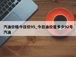 汽油价格今日价95_今日油价是多少92号汽油