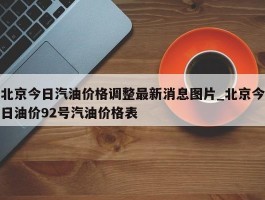 北京今日汽油价格调整最新消息图片_北京今日油价92号汽油价格表