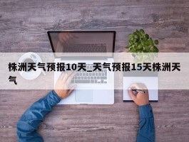 株洲天气预报10天_天气预报15天株洲天气