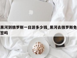 黑河到俄罗斯一日游多少钱_黑河去俄罗斯免签吗