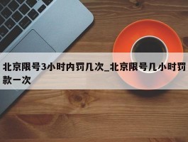 北京限号3小时内罚几次_北京限号几小时罚款一次