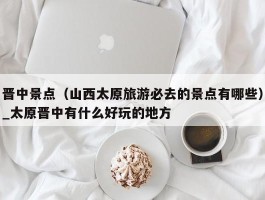 晋中景点（山西太原旅游必去的景点有哪些）_太原晋中有什么好玩的地方