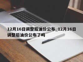 12月16日调整后油价公布_12月16日调整后油价公布了吗