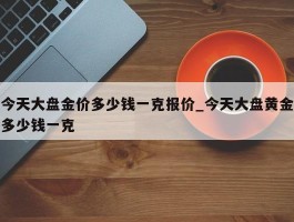 今天大盘金价多少钱一克报价_今天大盘黄金多少钱一克