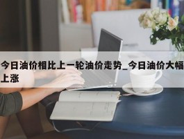 今日油价相比上一轮油价走势_今日油价大幅上涨