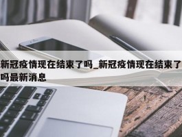 新冠疫情现在结束了吗_新冠疫情现在结束了吗最新消息