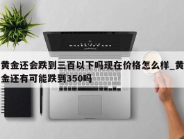 黄金还会跌到三百以下吗现在价格怎么样_黄金还有可能跌到350吗