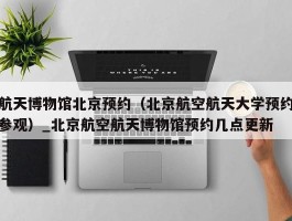 航天博物馆北京预约（北京航空航天大学预约参观）_北京航空航天博物馆预约几点更新