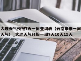 大理天气预报7天一周查询表（云南未来一周天气）_大理天气预报一周7天10天15天