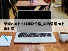 荣耀v10上市时间及价格_华为荣耀70上市时间
