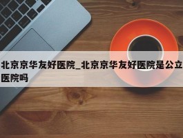 北京京华友好医院_北京京华友好医院是公立医院吗