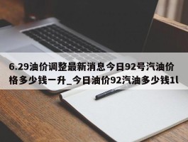 6.29油价调整最新消息今日92号汽油价格多少钱一升_今日油价92汽油多少钱1l