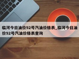 临河今日油价92号汽油价格表_临河今日油价92号汽油价格表查询