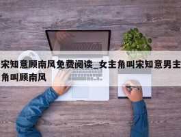 宋知意顾南风免费阅读_女主角叫宋知意男主角叫顾南风
