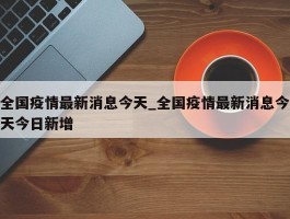 全国疫情最新消息今天_全国疫情最新消息今天今日新增