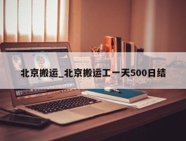 北京搬运_北京搬运工一天500日结