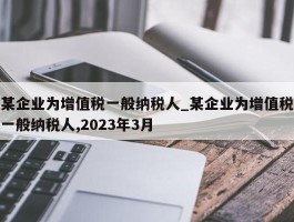 某企业为增值税一般纳税人_某企业为增值税一般纳税人,2023年3月