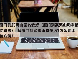 厦门到武夷山怎么去好（厦门到武夷山动车最佳路线）_从厦门到武夷山有多远?怎么走比较方便?