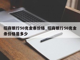 招商银行50克金条价格_招商银行50克金条价格是多少