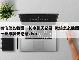微信怎么截图一长串聊天记录_微信怎么截图一长串聊天记录vivo