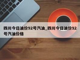 四川今日油价92号汽油_四川今日油价92号汽油价格
