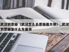 武汉到恩施（武汉怎么去恩施最方便）_武汉到恩施坐什么车最快