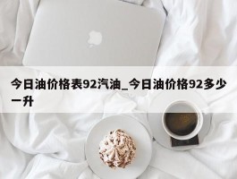 今日油价格表92汽油_今日油价格92多少一升