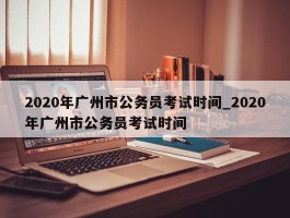 2020年广州市公务员考试时间_2020年广州市公务员考试时间