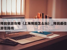 豫园旅游攻略（上海豫园怎么玩）_豫园最佳游览路线