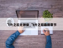 飞升之后无弹窗_飞升之后最新章节