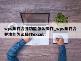 wps邮件合并功能怎么操作_wps邮件合并功能怎么操作excel