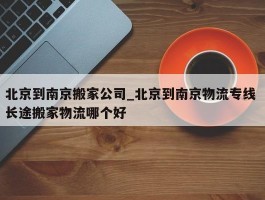北京到南京搬家公司_北京到南京物流专线 长途搬家物流哪个好